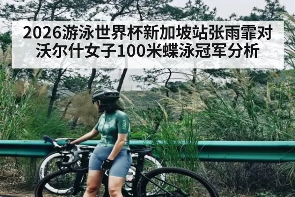 2026游泳世界杯新加坡站张雨霏对沃尔什女子100米蝶泳冠军分析
